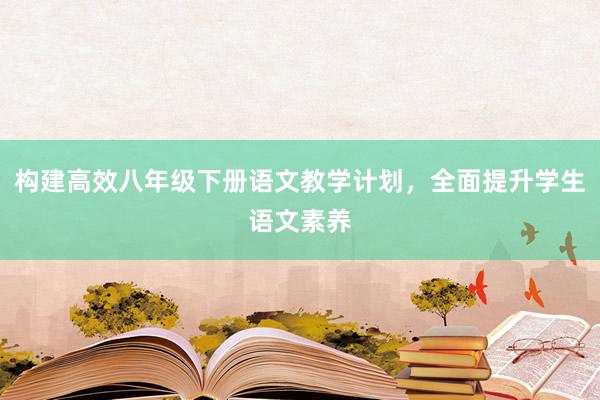 构建高效八年级下册语文教学计划，全面提升学生语文素养